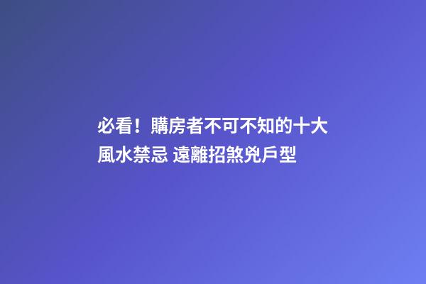 必看！購房者不可不知的十大風水禁忌 遠離招煞兇戶型